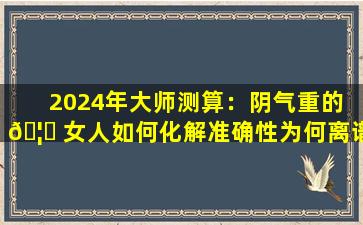 2024年大师测算：阴气重的 🦄 女人如何化解准确性为何离谱